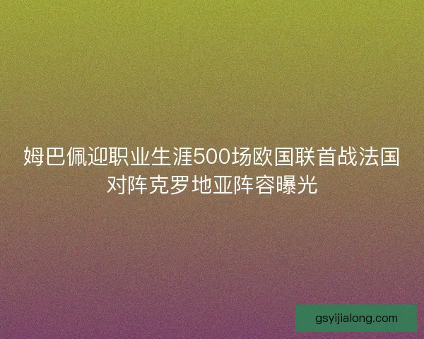 姆巴佩迎职业生涯500场欧国联首战法国对阵克罗地亚阵容曝光 姆巴佩迎职业生涯500场欧国联首战法国对阵克罗地亚阵容曝光