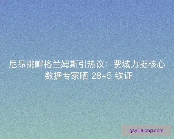 尼昂挑衅格兰姆斯引热议：费城力挺核心 数据专家晒 28+5 铁证