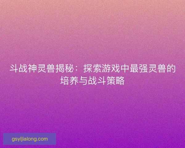 斗战神灵兽揭秘：探索游戏中最强灵兽的培养与战斗策略