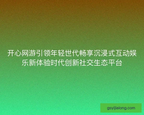 开心网游引领年轻世代畅享沉浸式互动娱乐新体验时代创新社交生态平台