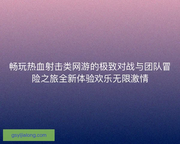 畅玩热血射击类网游的极致对战与团队冒险之旅全新体验欢乐无限激情