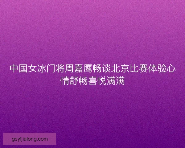 中国女冰门将周嘉鹰畅谈北京比赛体验心情舒畅喜悦满满