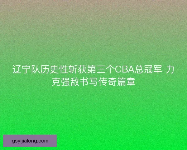 辽宁队历史性斩获第三个CBA总冠军 力克强敌书写传奇篇章