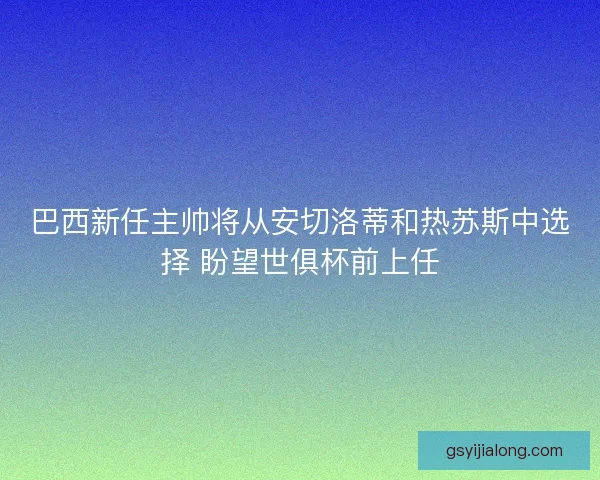 巴西新任主帅将从安切洛蒂和热苏斯中选择 盼望世俱杯前上任