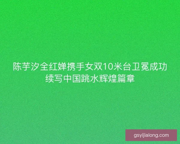 陈芋汐全红婵携手女双10米台卫冕成功续写中国跳水辉煌篇章