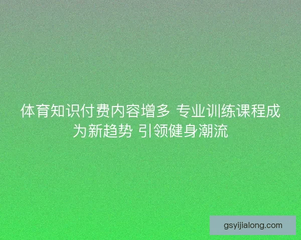 体育知识付费内容增多 专业训练课程成为新趋势 引领健身潮流