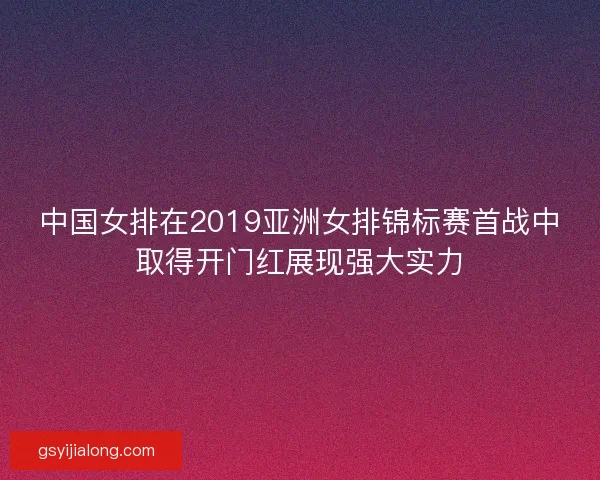 中国女排在2019亚洲女排锦标赛首战中取得开门红展现强大实力