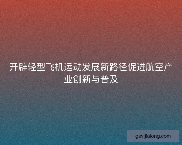 开辟轻型飞机运动发展新路径促进航空产业创新与普及
