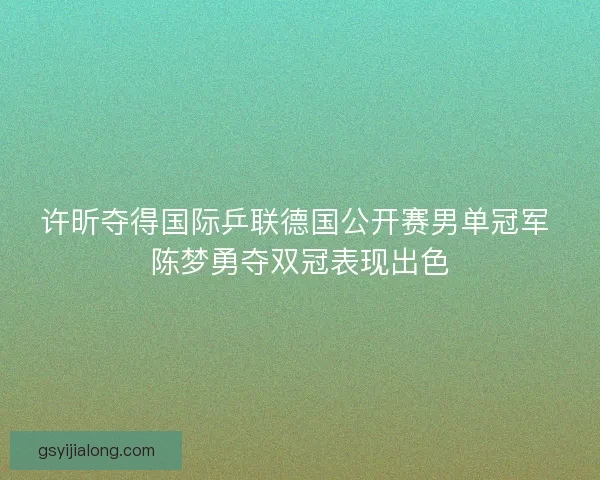 许昕夺得国际乒联德国公开赛男单冠军 陈梦勇夺双冠表现出色