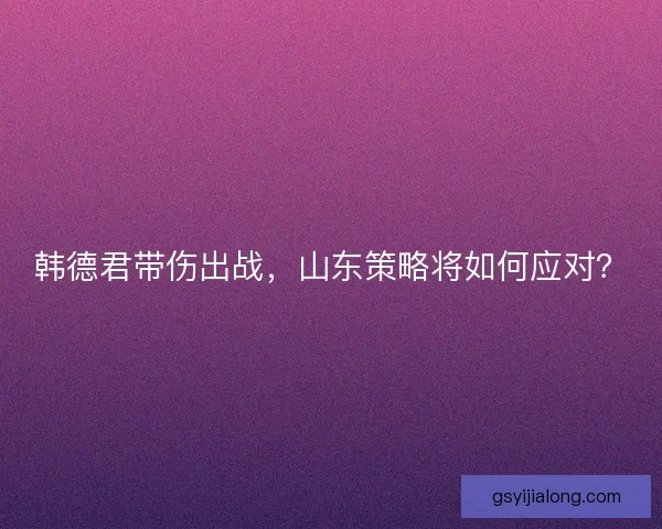 韩德君带伤出战，山东策略将如何应对？