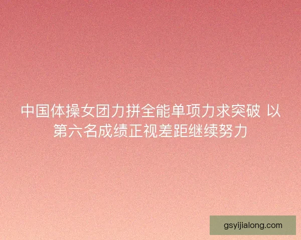 中国体操女团力拼全能单项力求突破 以第六名成绩正视差距继续努力