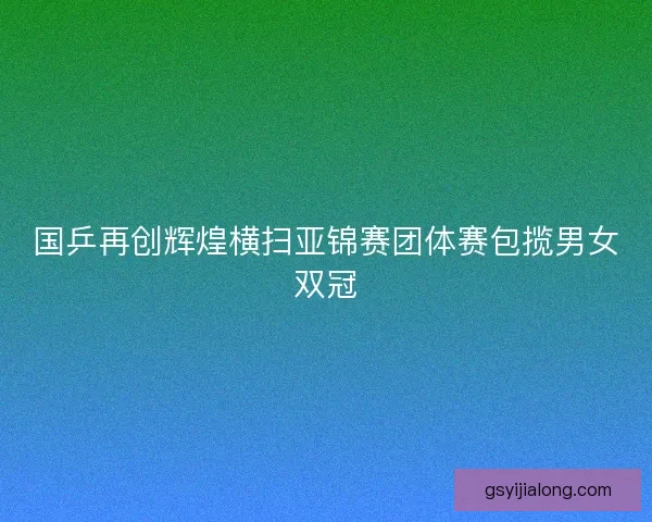 国乒再创辉煌横扫亚锦赛团体赛包揽男女双冠 国乒再创辉煌横扫亚锦赛团体赛包揽男女双冠