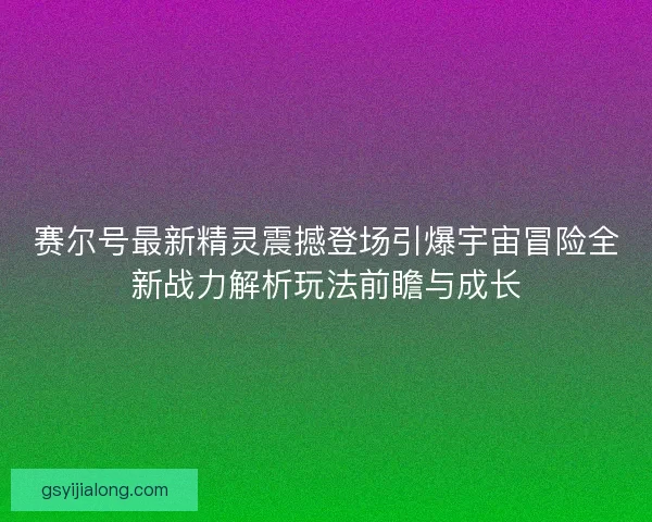 赛尔号最新精灵震撼登场引爆宇宙冒险全新战力解析玩法前瞻与成长