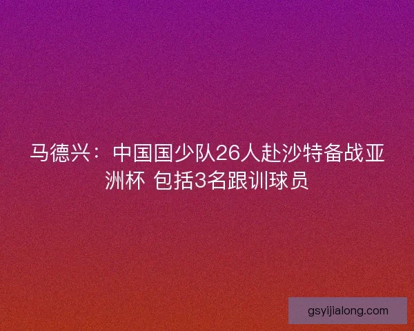 马德兴：中国国少队26人赴沙特备战亚洲杯 包括3名跟训球员