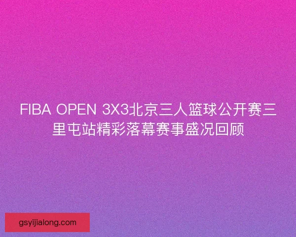 FIBA OPEN 3X3北京三人篮球公开赛三里屯站精彩落幕赛事盛况回顾