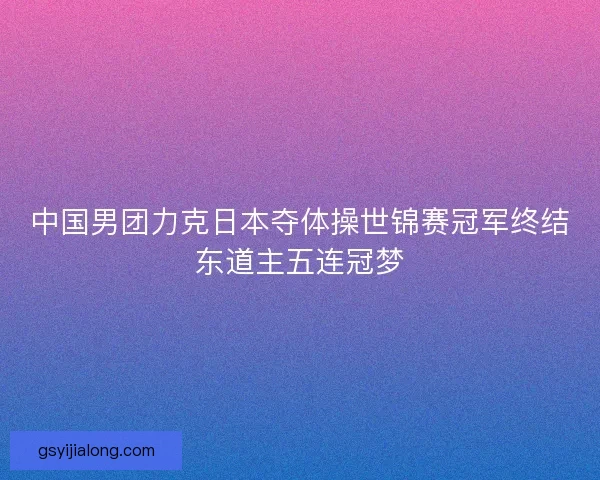 中国男团力克日本夺体操世锦赛冠军终结东道主五连冠梦