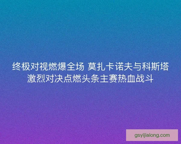 终极对视燃爆全场 莫扎卡诺夫与科斯塔激烈对决点燃头条主赛热血战斗 终极对视燃爆全场 莫扎卡诺夫与科斯塔激烈对决点燃头条主赛热血战斗