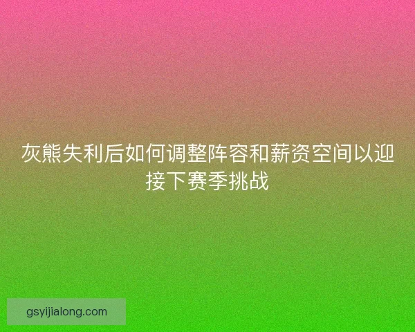 灰熊失利后如何调整阵容和薪资空间以迎接下赛季挑战 灰熊失利后如何调整阵容和薪资空间以迎接下赛季挑战