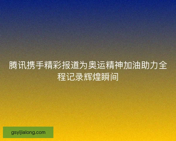 腾讯携手精彩报道为奥运精神加油助力全程记录辉煌瞬间