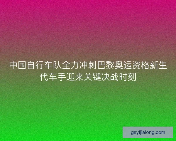 中国自行车队全力冲刺巴黎奥运资格新生代车手迎来关键决战时刻