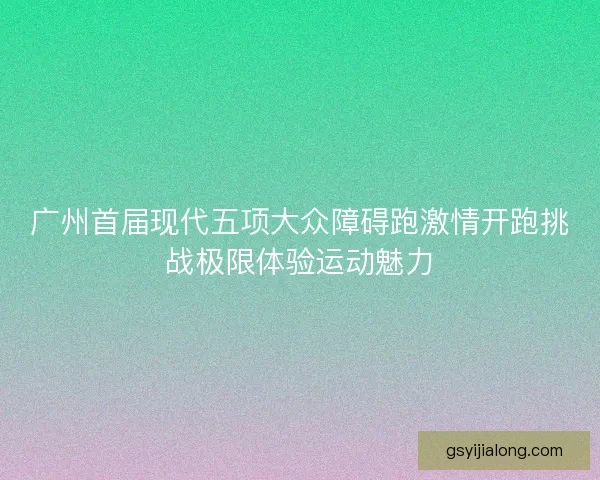 广州首届现代五项大众障碍跑激情开跑挑战极限体验运动魅力