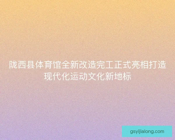陇西县体育馆全新改造完工正式亮相打造现代化运动文化新地标
