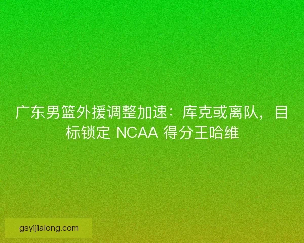 广东男篮外援调整加速：库克或离队，目标锁定 NCAA 得分王哈维