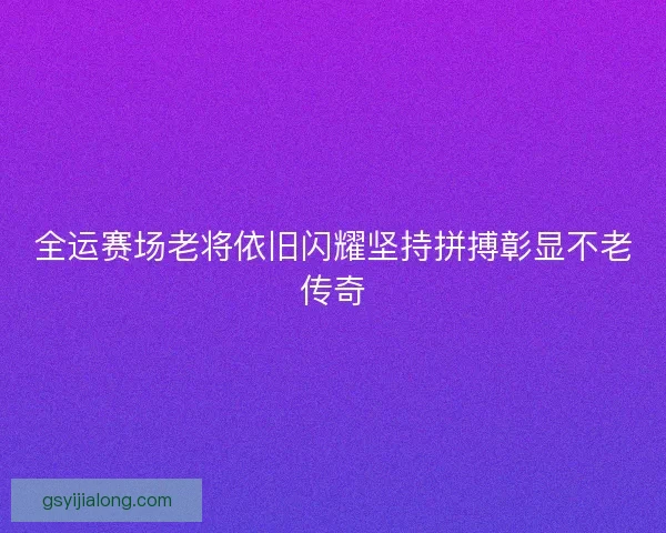 全运赛场老将依旧闪耀坚持拼搏彰显不老传奇 全运赛场老将依旧闪耀坚持拼搏彰显不老传奇
