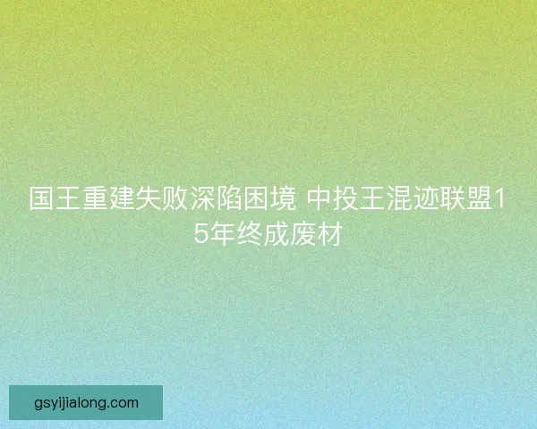 国王重建失败深陷困境 中投王混迹联盟15年终成废材 国王重建失败深陷困境 中投王混迹联盟15年终成废材