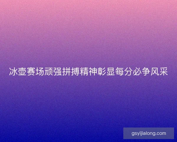 冰壶赛场顽强拼搏精神彰显每分必争风采 冰壶赛场顽强拼搏精神彰显每分必争风采
