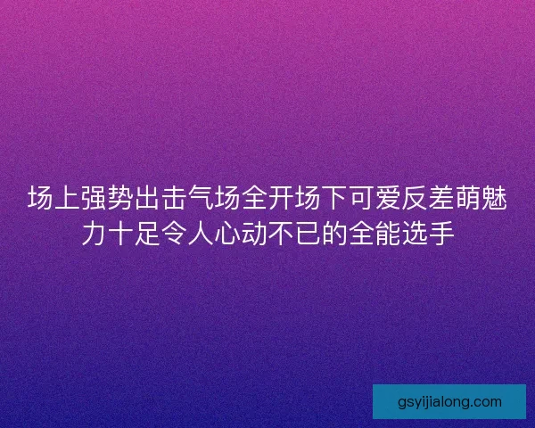 场上强势出击气场全开场下可爱反差萌魅力十足令人心动不已的全能选手 场上强势出击气场全开场下可爱反差萌魅力十足令人心动不已的全能选手